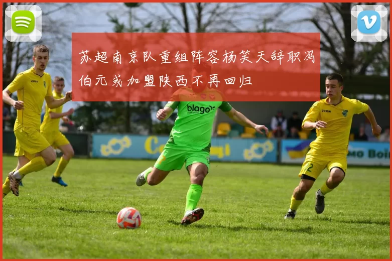 苏超南京队重组阵容杨笑天辞职冯伯元或加盟陕西不再回归