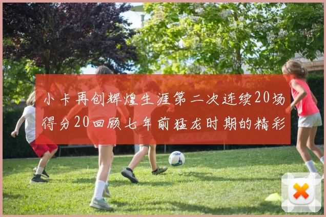 小卡再创辉煌生涯第二次连续20场得分20回顾七年前猛龙时期的精彩表现