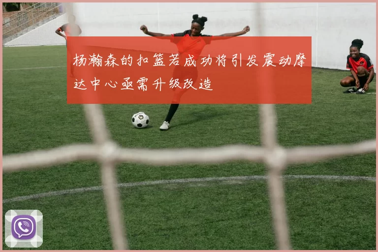 杨瀚森的扣篮若成功将引发震动摩达中心亟需升级改造