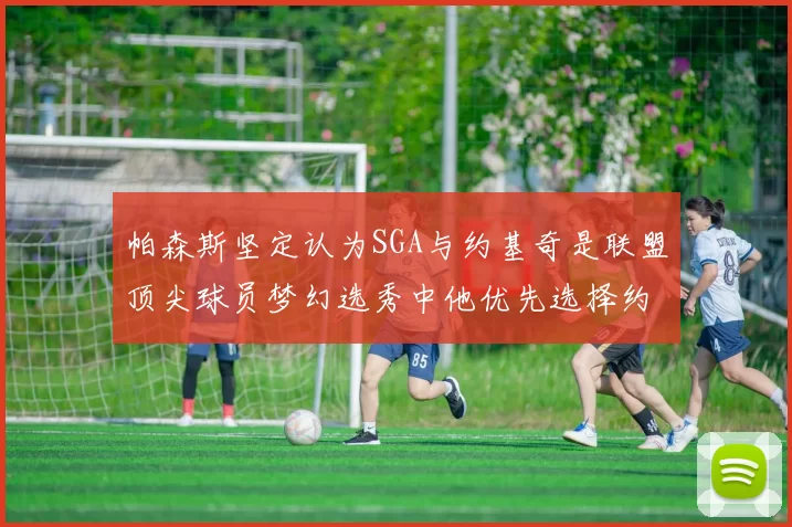 帕森斯坚定认为SGA与约基奇是联盟顶尖球员梦幻选秀中他优先选择约基奇