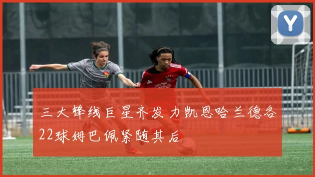 三大锋线巨星齐发力凯恩哈兰德各22球姆巴佩紧随其后