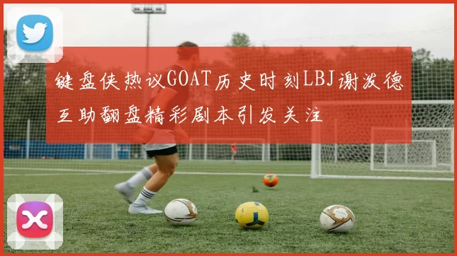 键盘侠热议GOAT历史时刻LBJ谢泼德互助翻盘精彩剧本引发关注