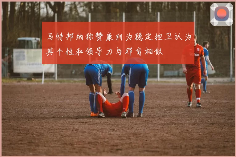 马特邦纳称赞康利为稳定控卫认为其个性和领导力与邓肯相似