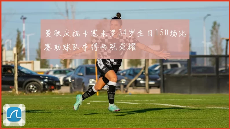 曼联庆祝卡塞米罗34岁生日150场比赛助球队夺得两冠荣耀