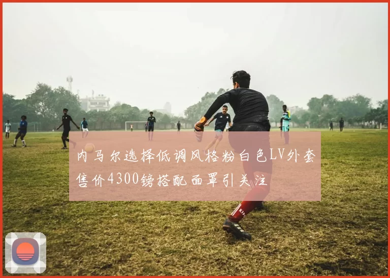 内马尔选择低调风格粉白色LV外套售价4300镑搭配面罩引关注