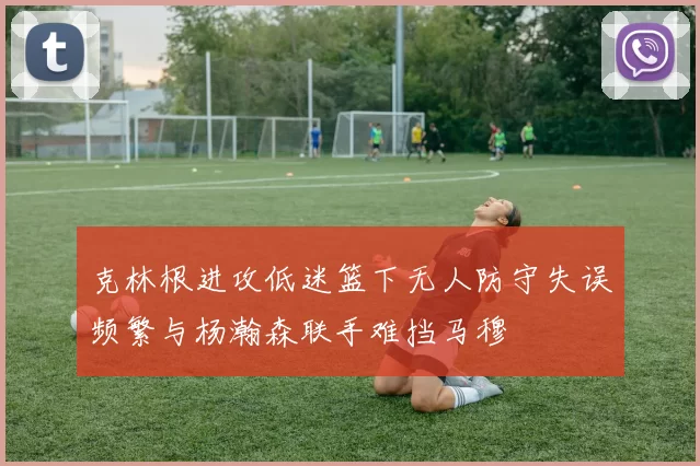 克林根进攻低迷篮下无人防守失误频繁与杨瀚森联手难挡马穆