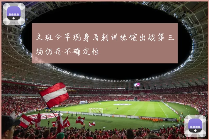 文班今早现身马刺训练馆出战第三场仍存不确定性