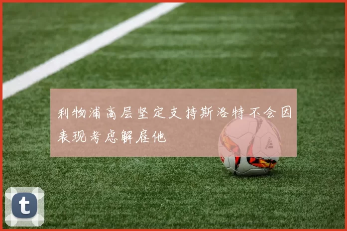 利物浦高层坚定支持斯洛特不会因表现考虑解雇他