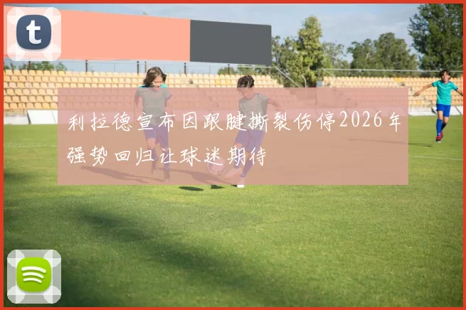 利拉德宣布因跟腱撕裂伤停2026年强势回归让球迷期待