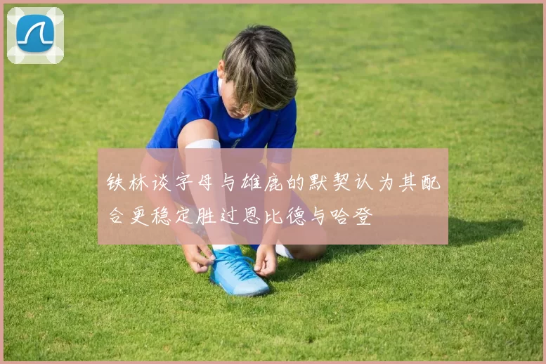 铁林谈字母与雄鹿的默契认为其配合更稳定胜过恩比德与哈登