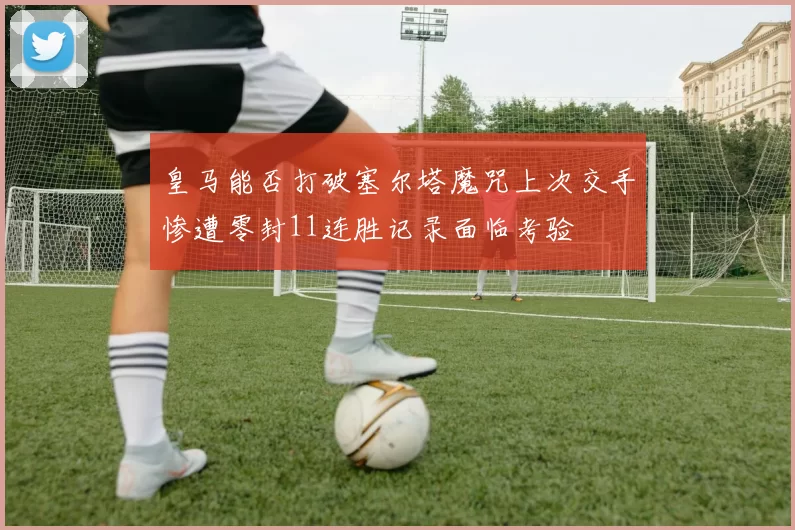 皇马能否打破塞尔塔魔咒上次交手惨遭零封11连胜记录面临考验