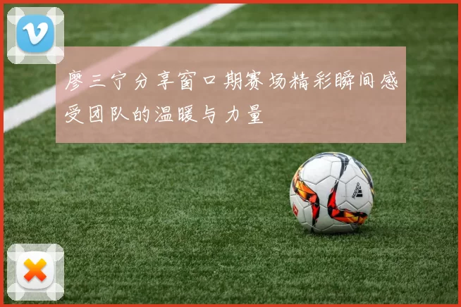 廖三宁分享窗口期赛场精彩瞬间感受团队的温暖与力量