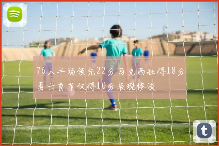 76人半场领先22分马克西独得18分勇士首节仅得10分表现惨淡